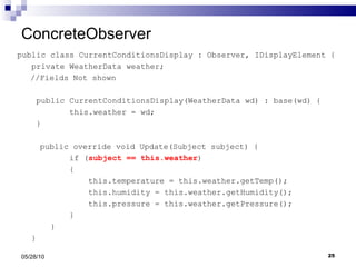 ConcreteObserver public class CurrentConditionsDisplay : Observer, IDisplayElement { private WeatherData weather;   //Fields Not shown public CurrentConditionsDisplay(WeatherData wd) : base(wd) { this.weather = wd; }   public override void Update(Subject subject) { if ( subject == this.weather ) { this.temperature = this.weather.getTemp(); this.humidity = this.weather.getHumidity(); this.pressure = this.weather.getPressure(); } } } 05/28/10 