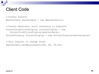 Client Code //Create Subject WeatherData weatherdata = new WeatherData(); //Create Observers (with reference to Subject) CurrentConditionsDisplay currentDisplay = new  CurrentConditionsDisplay(weatherdata); ForcastDisplay forcastDisplay = new ForcastDisplay(weatherdata); //Tell Subject to change state weatherdata.SetMeasurements(80, 65, 30.4f); 05/28/10 
