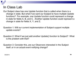 In Class Lab Our Subject class has one Update function that is called when there is a change in state. But what if we want our Subject to have multiple Update functions?  For example, one Update function could represent a change in state for fields A, B, and C.  Another Update function could represent a change in state for fields X, Y, and Z. Question 1: Will our current implementation of Subject support multiple update events? Question 2: What if we just add another Update() function to Subject?  What is the problem with that? Question 3: Consider this..are our Observers interested in the Subject itself..or in an actual event notifying change? 05/28/10 