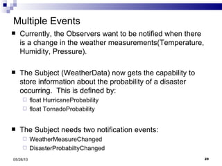 Multiple Events Currently, the Observers want to be notified when there is a change in the weather measurements(Temperature, Humidity, Pressure). The Subject (WeatherData) now gets the capability to store information about the probability of a disaster occurring.  This is defined by: float HurricaneProbability float TornadoProbability The Subject needs two notification events: WeatherMeasureChanged  DisasterProbabiltyChanged 05/28/10 