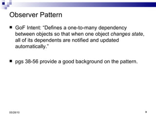 Observer Pattern GoF Intent: “Defines a one-to-many dependency between objects so that when one object  changes state , all of its dependents are notified and updated automatically.” pgs 38-56 provide a good background on the pattern. 05/28/10 