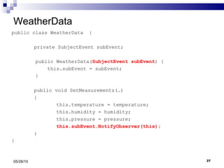 WeatherData public class WeatherData  { private SubjectEvent subEvent; public WeatherData( SubjectEvent subEvent ) { this.subEvent = subEvent; } public void SetMeasurements(…) { this.temperature = temperature; this.humidity = humidity; this.pressure = pressure; this.subEvent.NotifyObserver(this); } } 05/28/10 