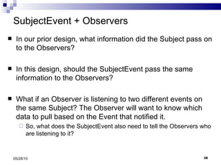 SubjectEvent + Observers In our prior design, what information did the Subject pass on to the Observers? In this design, should the SubjectEvent pass the same information to the Observers? What if an Observer is listening to two different events on the same Subject? The Observer will want to know which data to pull based on the Event that notified it. So, what does the SubjectEvent also need to tell the Observers who are listening to it? 05/28/10 