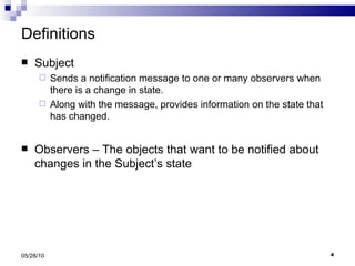 Definitions Subject  Sends a notification message to one or many observers when there is a change in state. Along with the message, provides information on the state that has changed. Observers – The objects that want to be notified about changes in the Subject’s state 05/28/10 