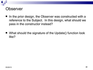Observer In the prior design, the Observer was constructed with a reference to the Subject.  In this design, what should we pass in the constructor instead? What should the signature of the Update() function look like? 05/28/10 