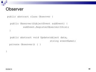 Observer public abstract class Observer { public Observer(SubjectEvent subEvent) { subEvent.RegisterObserver(this); } public abstract void Update(object data,    string eventName); private Observer() { } } 05/28/10 