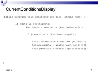 CurrentConditionsDisplay public override void Update(object data, string name) {   if (data is WeatherData) { WeatherData weather = (WeatherData)data; if (name.Equals("WeatherChanged")) { this.temperature = weather.getTemp(); this.humidity = weather.getHumidity(); this.pressure = weather.getPressure(); } } } } 05/28/10 