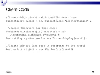 Client Code //Create SubjectEvent..with specific event name SubjectEvent event1 = new SubjectEvent("WeatherChanged"); //Create Observers for that event CurrentConditionsDisplay observer1 = new  CurrentConditionsDisplay(event1); ForcastDisplay observer2 = new ForcastDisplay(event1); //Create Subject (and pass in reference to the event) WeatherData subject = new WeatherData(event1); 05/28/10 