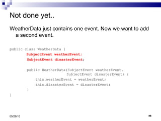Not done yet.. WeatherData just contains one event. Now we want to add a second event. public class WeatherData {   SubjectEvent weatherEvent; SubjectEvent disasterEvent ; public WeatherData(SubjectEvent weatherEvent,    SubjectEvent disasterEvent) { this.weatherEvent = weatherEvent; this.disasterEvent = disasterEvent; } } 05/28/10 