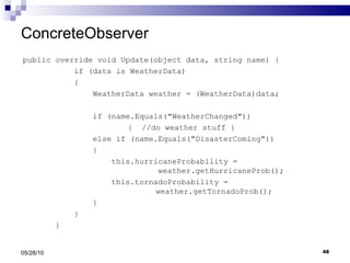 ConcreteObserver public override void Update(object data, string name) { if (data is WeatherData) { WeatherData weather = (WeatherData)data; if (name.Equals("WeatherChanged"))   {  //do weather stuff } else if (name.Equals("DisasterComing")) { this.hurricaneProbability =  weather.getHurricaneProb(); this.tornadoProbability =    weather.getTornadoProb(); } } } 05/28/10 