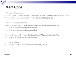Client Code //Create Observers CurrentConditionsDisplay observer1 = new CurrentConditionsDisplay(); ForcastDisplay observer2 = new ForcastDisplay();  //Create SubjectEvents SubjectEvent se1 = new SubjectEvent("WeatherChanged"); se1.RegisterObserver(observer1); se1.RegisterObserver(observer2); SubjectEvent se2 = new SubjectEvent("DisasterComing"); se2.RegisterObserver(observer2); //Create Subject WeatherData wd = new WeatherData(se1, se2) 05/28/10 