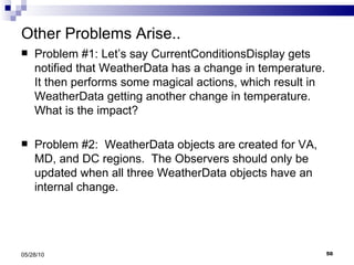 Other Problems Arise.. Problem #1: Let’s say CurrentConditionsDisplay gets notified that WeatherData has a change in temperature. It then performs some magical actions, which result in WeatherData getting another change in temperature.  What is the impact? Problem #2:  WeatherData objects are created for VA, MD, and DC regions.  The Observers should only be updated when all three WeatherData objects have an internal change.  05/28/10 