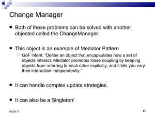 Change Manager Both of these problems can be solved with another objected called the ChangeManager. This object is an example of Mediator Pattern GoF Intent: “Define an object that encapsulates how a set of objects interact. Mediator promotes loose coupling by keeping objects from referring to each other explicitly, and it lets you vary their interaction independently.” It can handle complex update strategies. It can also be a Singleton! 05/28/10 