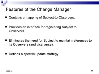 Features of the Change Manager Contains a mapping of Subject-to-Observers. Provides an interface for registering Subject to Observers. Eliminates the need for Subject to maintain references to its Observers (and vica versa). Defines a specific update strategy. 05/28/10 