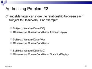 Addressing Problem #2 ChangeManager can store the relationship between each Subject to Observers.  For example: Subject : WeatherData (DC) Observer(s): CurrentConditions, ForcastDisplay Subject : WeatherData (VA) Observer(s): CurrentConditions Subject : WeatherData (MD) Observer(s): CurrentConditions, StatisticsDisplay 05/28/10 