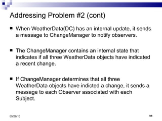 Addressing Problem #2 (cont) When WeatherData(DC) has an internal update, it sends a message to ChangeManager to notify observers. The ChangeManager contains an internal state that indicates if all three WeatherData objects have indicated a recent change. If ChangeManager determines that all three WeatherData objects have indicted a change, it sends a message to each Observer associated with each Subject. 05/28/10 