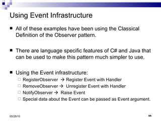 Using Event Infrastructure All of these examples have been using the Classical Definition of the Observer pattern. There are language specific features of C# and Java that can be used to make this pattern much simpler to use. Using the Event infrastructure: RegisterObserver    Register Event with Handler RemoveObserver     Unregister Event with Handler NotifyObserver     Raise Event Special data about the Event can be passed as Event argument. 05/28/10 