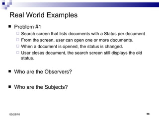 Real World Examples Problem #1 Search screen that lists documents with a Status per document From the screen, user can open one or more documents. When a document is opened, the status is changed. User closes document, the search screen still displays the old status. Who are the Observers? Who are the Subjects? 05/28/10 