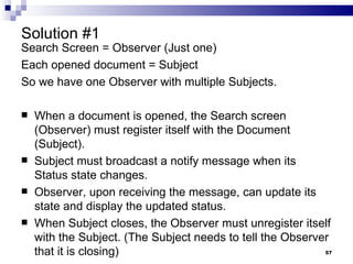 Solution #1 Search Screen = Observer (Just one) Each opened document = Subject So we have one Observer with multiple Subjects. When a document is opened, the Search screen (Observer) must register itself with the Document (Subject). Subject must broadcast a notify message when its Status state changes. Observer, upon receiving the message, can update its state and display the updated status. When Subject closes, the Observer must unregister itself with the Subject. (The Subject needs to tell the Observer that it is closing) 