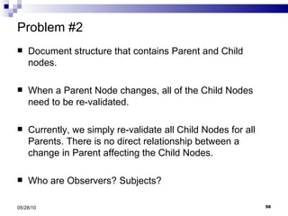 Problem #2 Document structure that contains Parent and Child nodes. When a Parent Node changes, all of the Child Nodes need to be re-validated. Currently, we simply re-validate all Child Nodes for all Parents. There is no direct relationship between a change in Parent affecting the Child Nodes. Who are Observers? Subjects? 05/28/10 