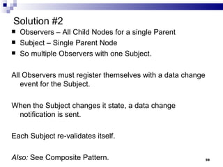 Solution #2 Observers – All Child Nodes for a single Parent Subject – Single Parent Node So multiple Observers with one Subject. All Observers must register themselves with a data change event for the Subject. When the Subject changes it state, a data change notification is sent. Each Subject re-validates itself. Also:  See Composite Pattern.  