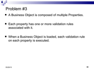 Problem #3 A Business Object is composed of multiple Properties. Each property has one or more validation rules associated with it. When a Business Object is loaded, each validation rule on each property is executed. 05/28/10 