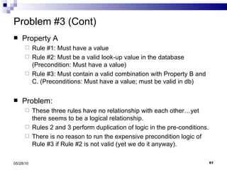 Problem #3 (Cont) Property A Rule #1: Must have a value Rule #2: Must be a valid look-up value in the database (Precondition: Must have a value) Rule #3: Must contain a valid combination with Property B and C. (Preconditions: Must have a value; must be valid in db) Problem: These three rules have no relationship with each other…yet there seems to be a logical relationship. Rules 2 and 3 perform duplication of logic in the pre-conditions. There is no reason to run the expensive precondition logic of Rule #3 if Rule #2 is not valid (yet we do it anyway). 05/28/10 