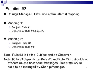 Solution #3 Change Manager.  Let’s look at the internal mapping: Mapping 1: Subject: Rule #1 Observers: Rule #2, Rule #3 Mapping 2: Subject: Rule #2 Observers: Rule #3 Note: Rule #2 is both a Subject and an Observer. Note: Rule #3 depends on Rule #1 and Rule #2. It should not execute unless both send messages. This state would need to be managed by ChangeManager. 