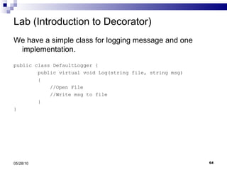 Lab (Introduction to Decorator) We have a simple class for logging message and one implementation. public class DefaultLogger { public virtual void Log(string file, string msg) { //Open File //Write msg to file } } 05/28/10 