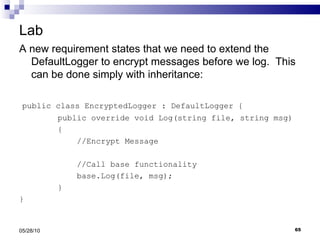 Lab A new requirement states that we need to extend the DefaultLogger to encrypt messages before we log.  This can be done simply with inheritance: public class EncryptedLogger : DefaultLogger { public override void Log(string file, string msg) { //Encrypt Message //Call base functionality base.Log(file, msg); } } 05/28/10 