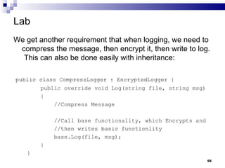 Lab We get another requirement that when logging, we need to compress the message, then encrypt it, then write to log.  This can also be done easily with inheritance: public class CompressLogger : EncryptedLogger { public override void Log(string file, string msg) { //Compress Message //Call base functionality, which Encrypts and  //then writes basic functionlity base.Log(file, msg); } } 