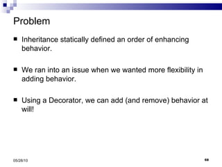 Problem Inheritance statically defined an order of enhancing behavior. We ran into an issue when we wanted more flexibility in adding behavior. Using a Decorator, we can add (and remove) behavior at will! 05/28/10 