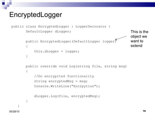 EncryptedLogger public class EncryptedLogger : LoggerDecorator { DefaultLogger dLogger; public EncryptedLogger(DefaultLogger logger) { this.dLogger = logger; } public override void Log(string file, string msg) { //Do encryprted functionality string encryptedMsg = msg; Console.WriteLine("Encrpytion"); dLogger.Log(file, encryptedMsg); } } 05/28/10 This is the object we want to extend 