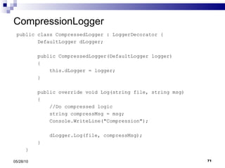 CompressionLogger public class CompressedLogger : LoggerDecorator { DefaultLogger dLogger; public CompressedLogger(DefaultLogger logger) { this.dLogger = logger; } public override void Log(string file, string msg) { //Do compressed logic string compressMsg = msg; Console.WriteLine("Compression"); dLogger.Log(file, compressMsg); } } 05/28/10 