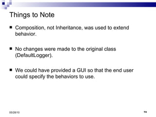 Things to Note Composition, not Inheritance, was used to extend behavior. No changes were made to the original class (DefaultLogger). We could have provided a GUI so that the end user could specify the behaviors to use. 05/28/10 