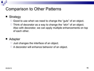 Comparison to Other Patterns Strategy Good to use when we need to change the “guts” of an object. Think of decorator as a way to change the “skin” of an object. Also with decorator, we can apply multiple enhancements on top of each other. Adapter Just changes the interface of an object. A decorator will enhance behavior of an object. 05/28/10 