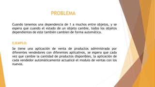 PROBLEMA
Cuando tenemos una dependencia de 1 a muchos entre objetos, y se
espera que cuando el estado de un objeto cambie, todos los objetos
dependientes de este también cambien de forma automática.
EJEMPLO:
Se tiene una aplicación de venta de productos administrada por
diferentes vendedores con diferentes aplicativos, se espera que cada
vez que cambie la cantidad de productos disponibles, la aplicación de
cada vendedor automáticamente actualicé el modulo de ventas con los
nuevos.
 