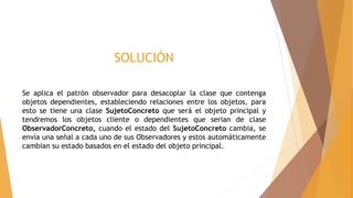 SOLUCIÓN
Se aplica el patrón observador para desacoplar la clase que contenga
objetos dependientes, estableciendo relaciones entre los objetos, para
esto se tiene una clase SujetoConcreto que será el objeto principal y
tendremos los objetos cliente o dependientes que serian de clase
ObservadorConcreto, cuando el estado del SujetoConcreto cambia, se
envía una señal a cada uno de sus Observadores y estos automáticamente
cambian su estado basados en el estado del objeto principal.
 