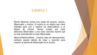 EJEMPLO 1
Patrón Observer utiliza tres clases de actores. Asunto,
Observador y cliente. El sujeto es un objeto que tiene
métodos para unir y separar los observadores a un
objeto de cliente. Hemos creado una clase
abstracta Observador y una clase concreta Asunto que
se está extendiendo la clase Observador.
ObserverPatternDemo , nuestra clase de demostración,
utilizará Asunto objeto de clase y concreto para
mostrar el patrón de observador en la acción.
 