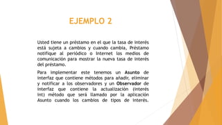 EJEMPLO 2
Usted tiene un préstamo en el que la tasa de interés
está sujeta a cambios y cuando cambia, Préstamo
notifique al periódico o Internet los medios de
comunicación para mostrar la nueva tasa de interés
del préstamo.
Para implementar este tenemos un Asunto de
interfaz que contiene métodos para añadir, eliminar
y notificar a los observadores y un Observador de
interfaz que contiene la actualización (interés
int) método que será llamado por la aplicación
Asunto cuando los cambios de tipos de interés.
 