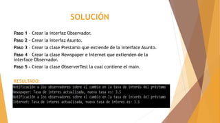 SOLUCIÓN
Paso 1 – Crear la interfaz Observador.
Paso 2 - Crear la interfaz Asunto.
Paso 3 – Crear la clase Prestamo que extiende de la interface Asunto.
Paso 4 – Crear la clase Newspaper e Internet que extienden de la
interface Observador.
Paso 5 – Crear la clase ObserverTest la cual contiene el main.
RESULTADO:
 