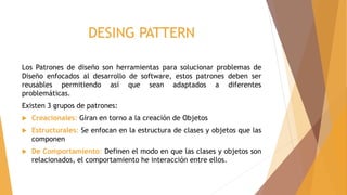 DESING PATTERN
Los Patrones de diseño son herramientas para solucionar problemas de
Diseño enfocados al desarrollo de software, estos patrones deben ser
reusables permitiendo así que sean adaptados a diferentes
problemáticas.
Existen 3 grupos de patrones:
 Creacionales: Giran en torno a la creación de Objetos
 Estructurales: Se enfocan en la estructura de clases y objetos que las
componen
 De Comportamiento: Definen el modo en que las clases y objetos son
relacionados, el comportamiento he interacción entre ellos.
 