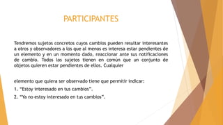 PARTICIPANTES
Tendremos sujetos concretos cuyos cambios pueden resultar interesantes
a otros y observadores a los que al menos es interesa estar pendientes de
un elemento y en un momento dado, reaccionar ante sus notificaciones
de cambio. Todos los sujetos tienen en común que un conjunto de
objetos quieren estar pendientes de ellos. Cualquier
elemento que quiera ser observado tiene que permitir indicar:
1. “Estoy interesado en tus cambios”.
2. “Ya no estoy interesado en tus cambios”.
 