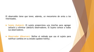 El observable tiene que tener, además, un mecanismo de aviso a los
interesados.
 Sujeto (Subject): El sujeto proporciona una interfaz para agregar
(attach) y eliminar (detach) observadores. El Sujeto conoce a todos
sus observadores.
 Observador (Observer): Define el método que usa el sujeto para
notificar cambios en su estado (update/notify).
 