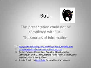 But..
This presentation could not be
completed without…
The sources of information:
1. http://www.dofactory.com/Patterns/PatternObserver.aspx
2. http://www.vincehuston.org/dp/observer.html
3. Design Patterns: Elements of Reusable Object-oriented
Software, by Erich Gamma, Richard Helm, Ralph Johnson, John
Vlissides, 1995 – “Gang of Four”
4. Special Thanks to Denis Sajin for providing the cute cats

 
