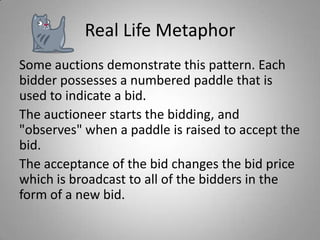 Real Life Metaphor
Some auctions demonstrate this pattern. Each
bidder possesses a numbered paddle that is
used to indicate a bid.
The auctioneer starts the bidding, and
"observes" when a paddle is raised to accept the
bid.
The acceptance of the bid changes the bid price
which is broadcast to all of the bidders in the
form of a new bid.

 