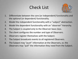 Check List
1.
2.
3.
4.
5.
6.
7.
8.

Differentiate between the core (or independent) functionality and
the optional (or dependent) functionality.
Model the independent functionality with a "subject" abstraction.
Model the dependent functionality with an "observer" hierarchy.
The Subject is coupled only to the Observer base class.
The client configures the number and type of Observers.
Observers register themselves with the Subject.
The Subject broadcasts events to all registered Observers.
The Subject may "push" information at the Observers, or, the
Observers may "pull" the information they need from the Subject.

 