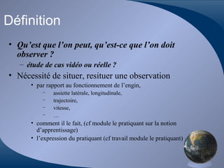 Définition
• Qu’est que l’on peut, qu’est-ce que l’on doit
observer ?
– étude de cas vidéo ou réelle ?
• Nécessité de situer, resituer une observation
• par rapport au fonctionnement de l’engin,
– assiette latérale, longitudinale,
– trajectoire,
– vitesse,
– …
• comment il le fait, (cf module le pratiquant sur la notion
d’apprentissage)
• l’expression du pratiquant (cf travail module le pratiquant)
 