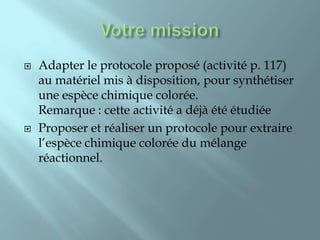    Adapter le protocole proposé (activité p. 117)
    au matériel mis à disposition, pour synthétiser
    une espèce chimique colorée.
    Remarque : cette activité a déjà été étudiée
   Proposer et réaliser un protocole pour extraire
    l’espèce chimique colorée du mélange
    réactionnel.
 