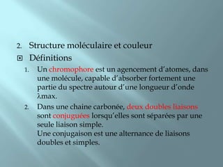 2.Structure moléculaire et couleur
 Définitions
     1.   Un chromophore est un agencement d’atomes, dans
          une molécule, capable d’absorber fortement une
          partie du spectre autour d’une longueur d’onde
           max.
     2.   Dans une chaine carbonée, deux doubles liaisons
          sont conjuguées lorsqu’elles sont séparées par une
          seule liaison simple.
          Une conjugaison est une alternance de liaisons
          doubles et simples.
 